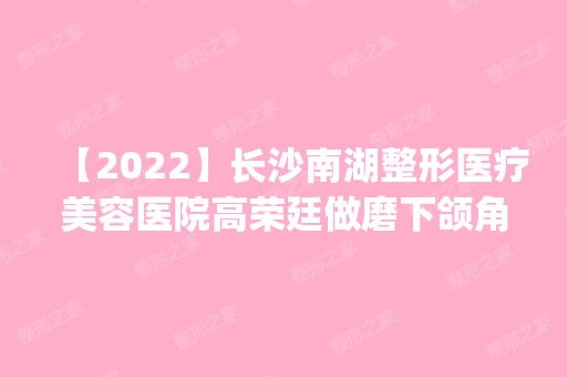 【2024】长沙南湖整形医疗美容医院高荣廷做磨下颌角怎么样？附医生简介|磨下颌角案