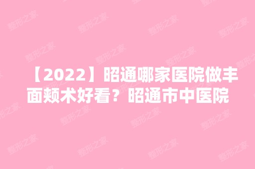 【2024】昭通哪家医院做丰面颊术好看？昭通市中医院、爱丽诺、断肢再植中心等实力在