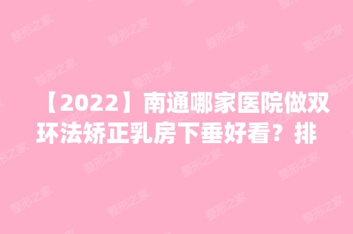 【2024】南通哪家医院做双环法矫正乳房下垂好看？排行榜医院齐聚_南通市第三人民医