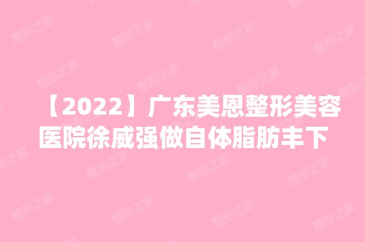 【2024】广东美恩整形美容医院徐威强做自体脂肪丰下巴怎么样？附医生简介|自体脂肪