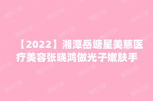 【2024】湘潭岳塘星美慈医疗美容张晓鸿做光子嫩肤手术怎么样？附医生简介|光子嫩肤