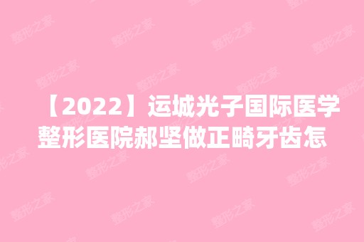 【2024】运城光子国际医学整形医院郝坚做正畸牙齿怎么样？附医生简介|正畸牙齿案例