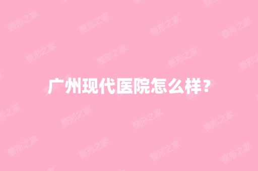 广州现代医院怎么样？