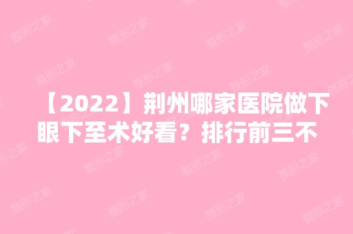 【2024】荆州哪家医院做下眼下至术好看？排行前三不仅看医院实力！