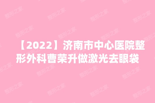 【2024】济南市中心医院整形外科曹荣升做激光去眼袋怎么样？附医生简介|激光去眼袋