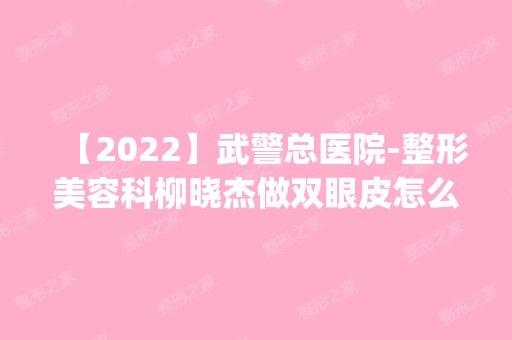 【2024】武警总医院-整形美容科柳晓杰做双眼皮怎么样？附医生简介|双眼皮案例及价格