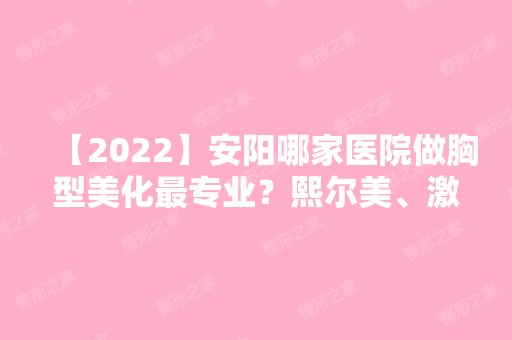 【2024】安阳哪家医院做胸型美化哪家好？熙尔美、激光微整、上城等实力在线比较!！