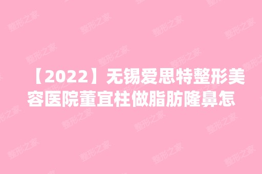 【2024】无锡爱思特整形美容医院董宜柱做脂肪隆鼻怎么样？附医生简介|脂肪隆鼻案例