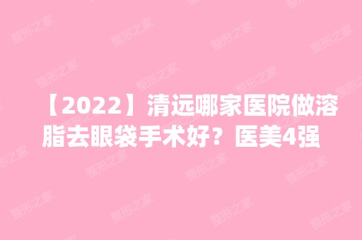 【2024】清远哪家医院做溶脂去眼袋手术好？医美4强全新阵容一一介绍_整形价格查询！