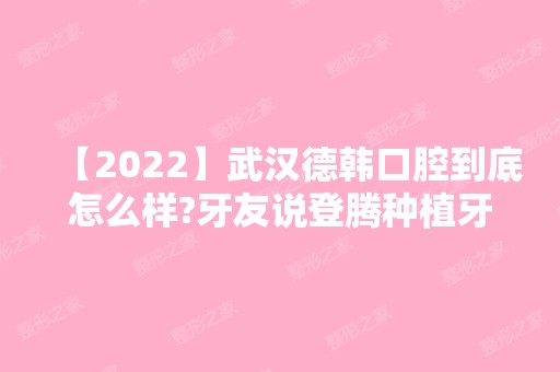 【2024】武汉德韩口腔到底怎么样?牙友说登腾种植牙技术好价格不贵