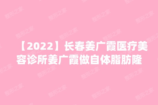 【2024】长春姜广霞医疗美容诊所姜广霞做自体脂肪隆胸怎么样？附医生简介|自体脂肪