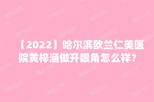 【2024】哈尔滨欧兰仁美医院黄梓涵做开眼角怎么样？附医生简介|开眼角案例及价格表