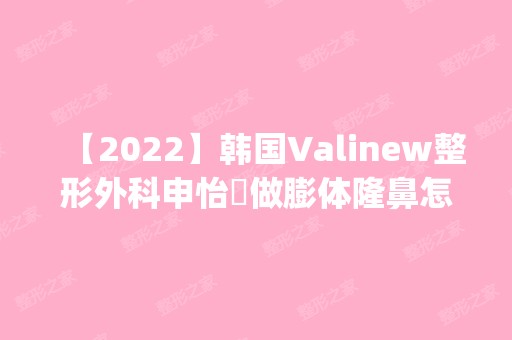 【2024】韩国Valinew整形外科申怡暻做膨体隆鼻怎么样？附医生简介|膨体隆鼻案例及价格