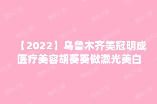 【2024】乌鲁木齐美冠明成医疗美容胡葵葵做激光美白怎么样？附医生简介|激光美白案