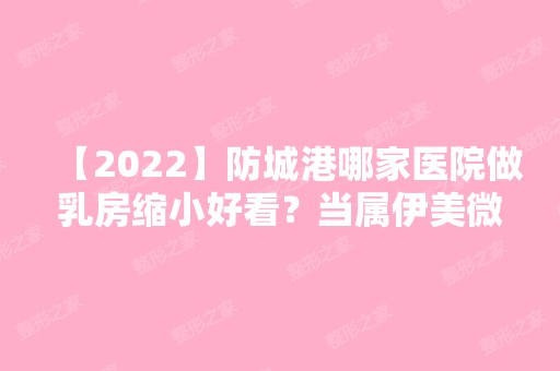 【2024】防城港哪家医院做乳房缩小好看？当属伊美微、皓千秀、东兴品尚这三家!价格