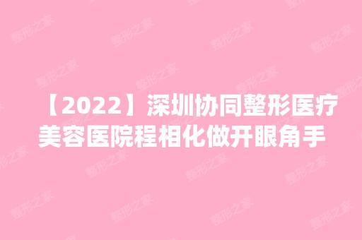 【2024】深圳协同整形医疗美容医院程相化做开眼角手术怎么样？附医生简介|开眼角手