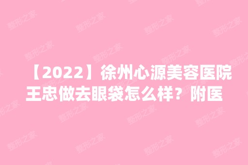 【2024】徐州心源美容医院王忠做去眼袋怎么样？附医生简介|去眼袋案例及价格表