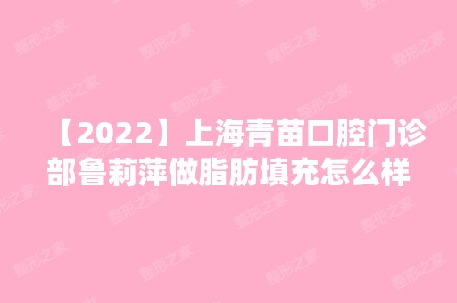 【2024】上海青苗口腔门诊部鲁莉萍做脂肪填充怎么样？附医生简介|脂肪填充案例及价