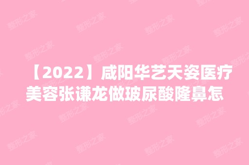 【2024】咸阳华艺天姿医疗美容张谦龙做玻尿酸隆鼻怎么样？附医生简介|玻尿酸隆鼻案