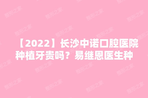 【2024】长沙中诺口腔医院种植牙贵吗？易继恩医生种牙好不好