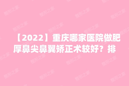 【2024】重庆哪家医院做肥厚鼻尖鼻翼矫正术较好？排名前四医院汇总_附价格查询！