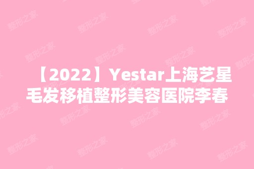 【2024】Yestar上海艺星毛发移植整形美容医院李春新做玻尿酸隆鼻怎么样？附医生简介