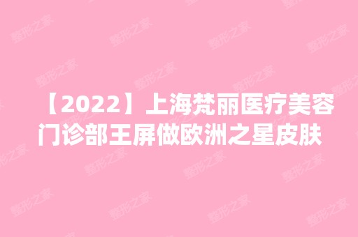 【2024】上海梵丽医疗美容门诊部王屏做欧洲之星皮肤紧致怎么样？附医生简介|欧洲之