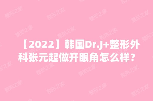 【2024】韩国Dr.J+整形外科张元起做开眼角怎么样？附医生简介|开眼角案例及价格表