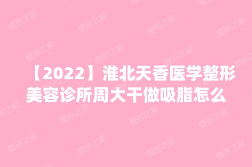 【2024】淮北天香医学整形美容诊所周大干做吸脂怎么样？附医生简介|吸脂案例及价格