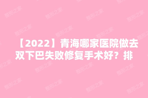 【2024】青海哪家医院做去双下巴失败修复手术好？排行榜武警青海总队医院、时光、西