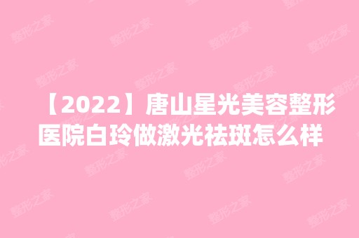 【2024】唐山星光美容整形医院白玲做激光祛斑怎么样？附医生简介|激光祛斑案例及价