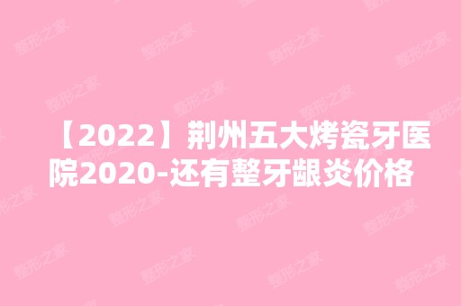 【2024】荆州五大烤瓷牙医院2024-还有整牙龈炎价格案例参考哦!！