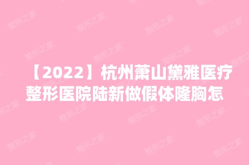 【2024】杭州萧山黛雅医疗整形医院陆新做假体隆胸怎么样？附医生简介|假体隆胸案例