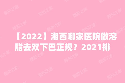 【2024】湘西哪家医院做溶脂去双下巴正规？2024排行榜前五这几家都有资质_含湖南湘西