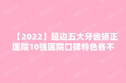 【2024】延边五大牙齿矫正医院10强医院口碑特色各不同~价格收费合理！