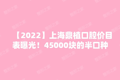 【2024】上海鼎植口腔价目表曝光！45000块的半口种植牙贵不贵？