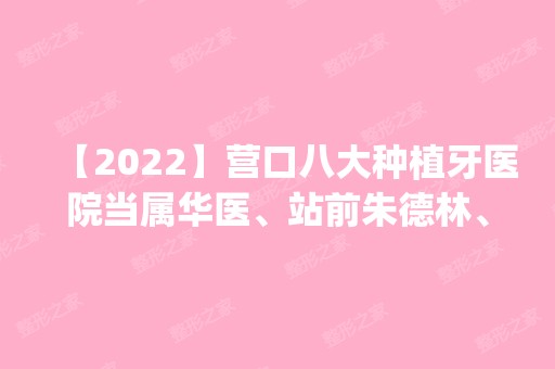 【2024】营口八大种植牙医院当属华医、站前朱德林、丽影医学这三家!价格(案例)盘点！