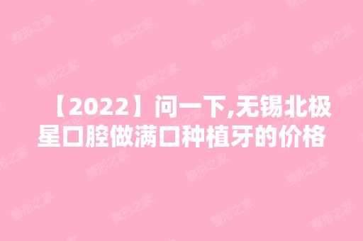 【2024】问一下,无锡北极星口腔做满口种植牙的价格需要多少钱呀？