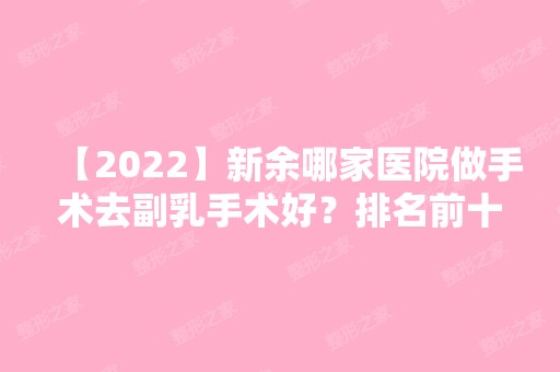 【2024】新余哪家医院做手术去副乳手术好？排名前十强口碑亮眼~送上案例及价格表做