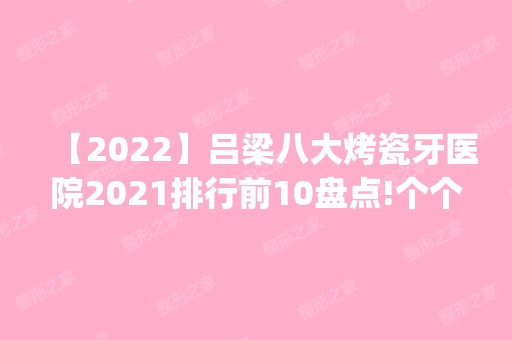 【2024】吕梁八大烤瓷牙医院2024排行前10盘点!个个都是口碑好且人气高_案例和价格同步