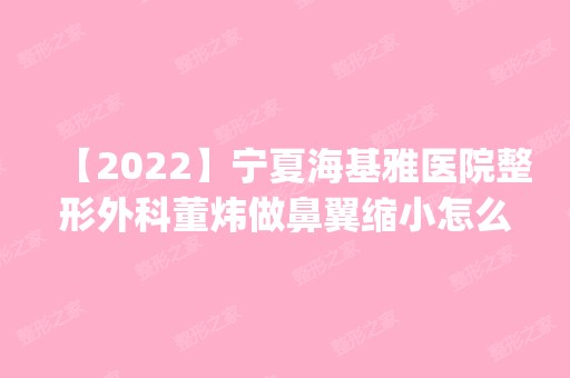 【2024】宁夏海基雅医院整形外科董炜做鼻翼缩小怎么样？附医生简介|鼻翼缩小案例及