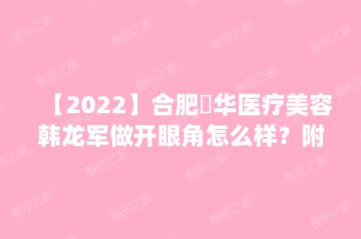 【2024】合肥褔华医疗美容韩龙军做开眼角怎么样？附医生简介|开眼角案例及价格表