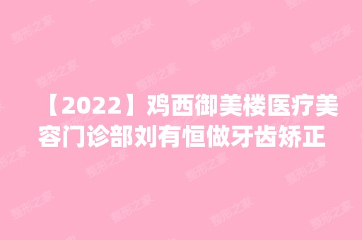 【2024】鸡西御美楼医疗美容门诊部刘有恒做牙齿矫正怎么样？附医生简介|牙齿矫正案