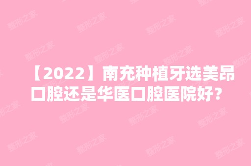 【2024】南充种植牙选美昂口腔还是华医口腔医院好？价格差距大吗