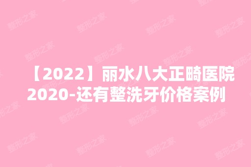 【2024】丽水八大正畸医院2024-还有整洗牙价格案例参考哦!！