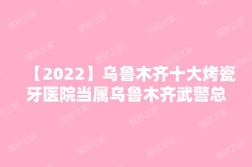 【2024】乌鲁木齐十大烤瓷牙医院当属乌鲁木齐武警总队医院-、逆时空、淑云这三家!价