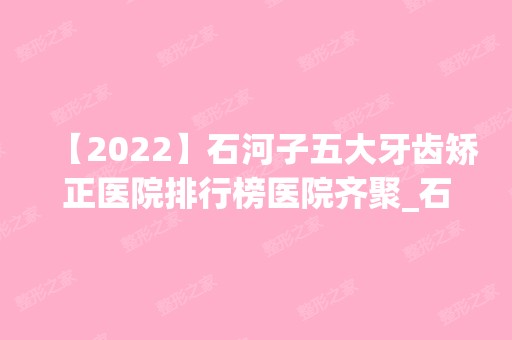 【2024】石河子五大牙齿矫正医院排行榜医院齐聚_石河子大学医学院附属医院、大学医