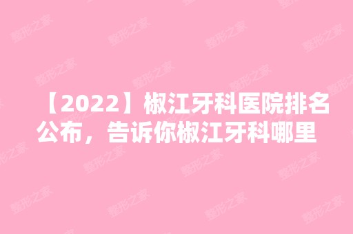 【2024】椒江牙科医院排名公布，告诉你椒江牙科哪里好又便宜