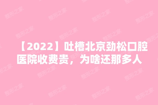 【2024】吐槽北京劲松口腔医院收费贵，为啥还那多人去种牙和整牙