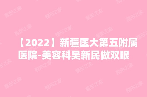 【2024】新疆医大第五附属医院-美容科吴新民做双眼皮手术怎么样？附医生简介|双眼皮